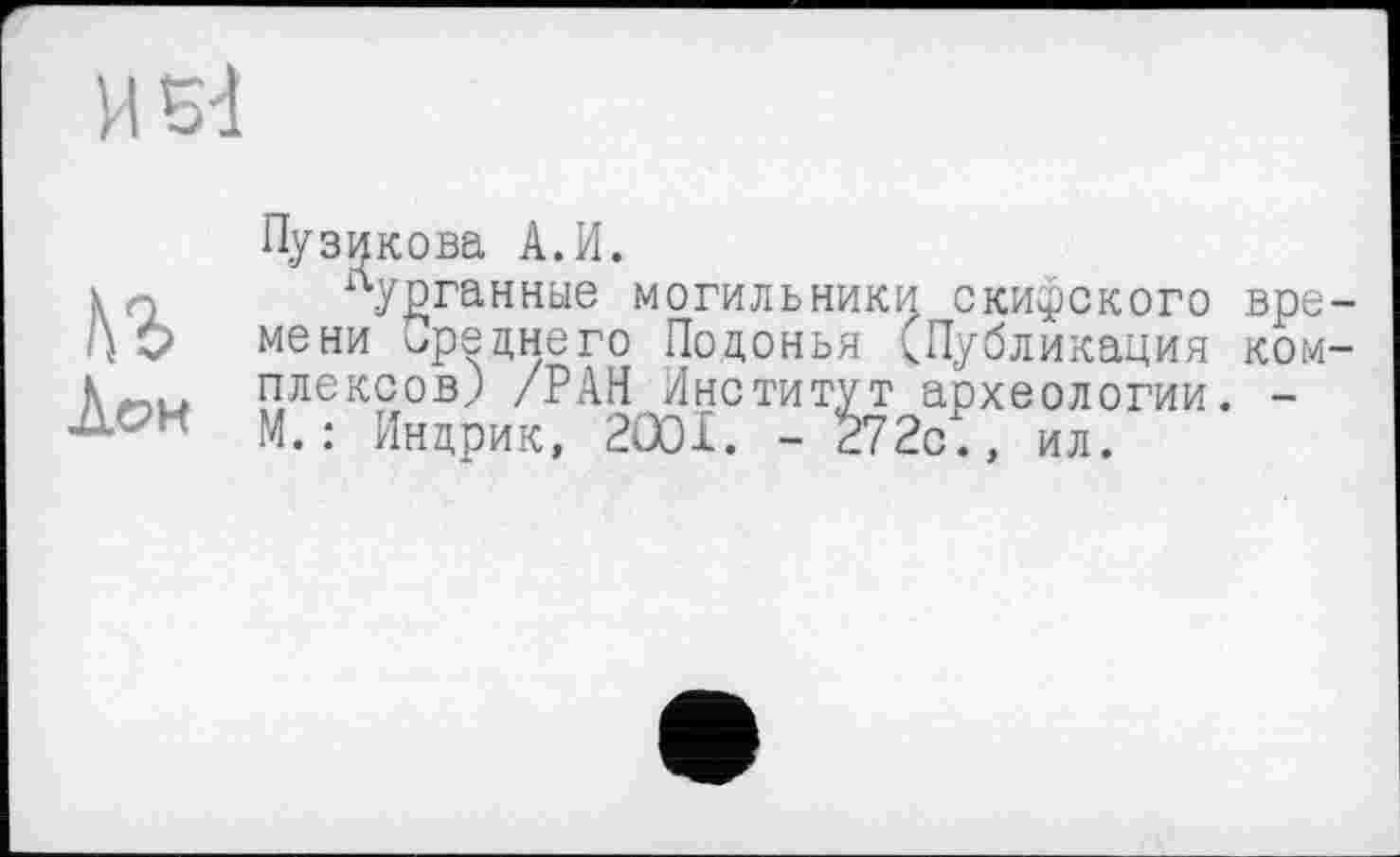 ﻿И Bd
ÀOH
Пузикова A.И.
лудганные могильники скитского времени среднего Подонья (Публикация комплексов) /РАН Институт археологии. -М.: Индрик, 2001. - 272с., ил.